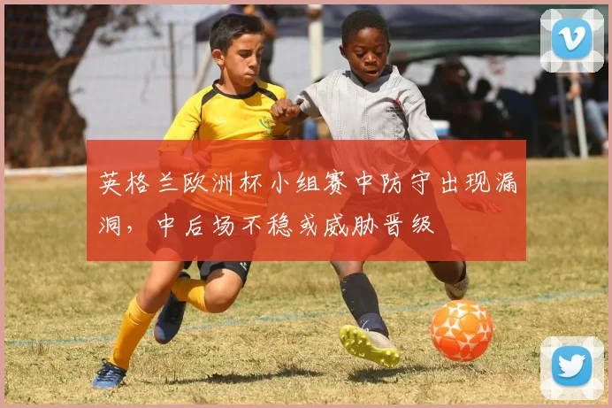 英格兰欧洲杯小组赛中防守出现漏洞，中后场不稳或威胁晋级