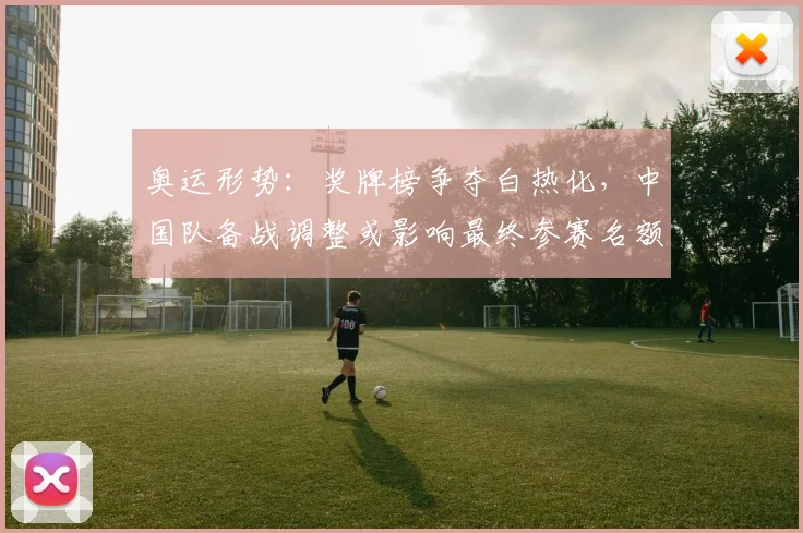 奥运形势：奖牌榜争夺白热化，中国队备战调整或影响最终参赛名额