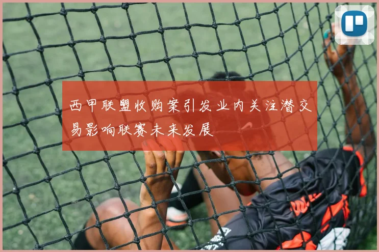 西甲联盟收购案引发业内关注潜交易影响联赛未来发展