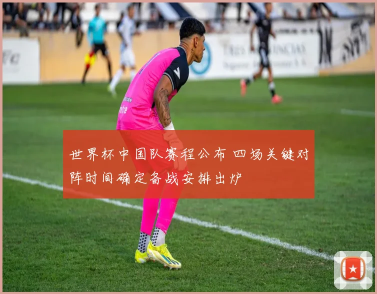 世界杯中国队赛程公布 四场关键对阵时间确定备战安排出炉