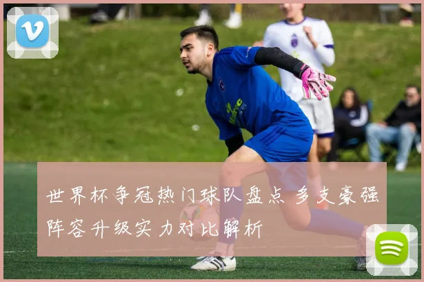 世界杯争冠热门球队盘点 多支豪强阵容升级实力对比解析