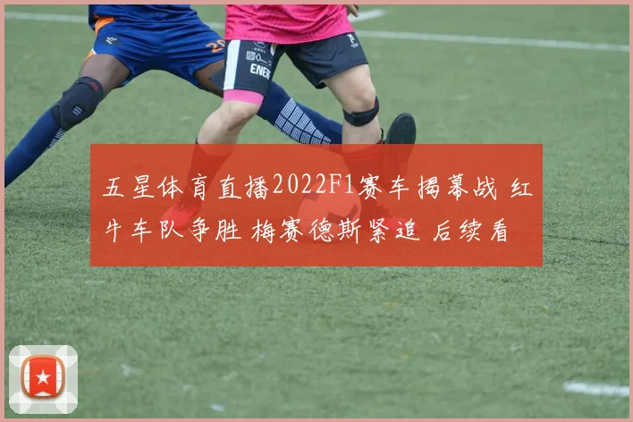 五星体育直播2022F1赛车揭幕战 红牛车队争胜 梅赛德斯紧追 后续看点十足
