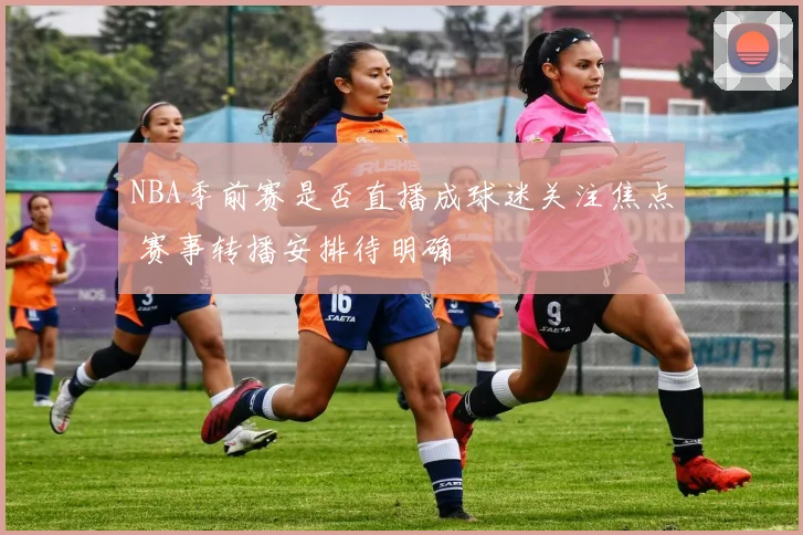 NBA季前赛是否直播成球迷关注焦点 赛事转播安排待明确