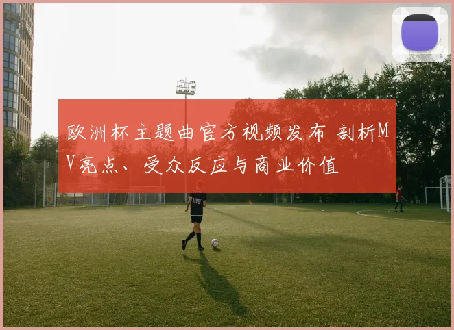 欧洲杯主题曲官方视频发布 剖析MV亮点、受众反应与商业价值