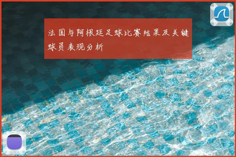 法国与阿根廷足球比赛结果及关键球员表现分析