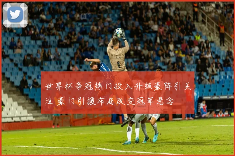 世界杯争冠热门投入升级豪阵引关注 豪门引援布局改变冠军悬念