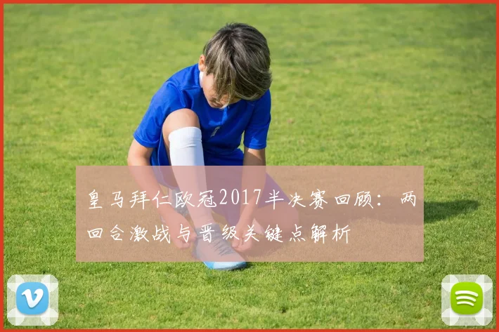 皇马拜仁欧冠2017半决赛回顾：两回合激战与晋级关键点解析