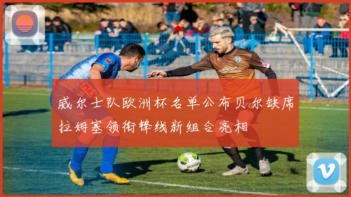 威尔士队欧洲杯名单公布贝尔缺席拉姆塞领衔锋线新组合亮相