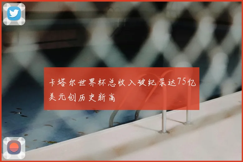 卡塔尔世界杯总收入破纪录达75亿美元创历史新高