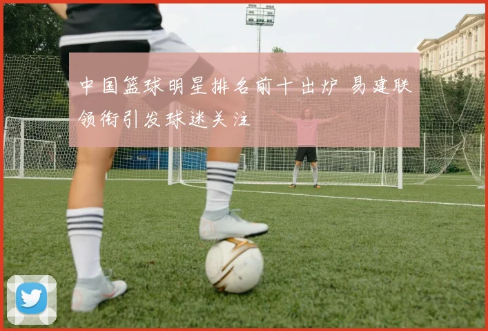 中国篮球明星排名前十出炉 易建联领衔引发球迷关注