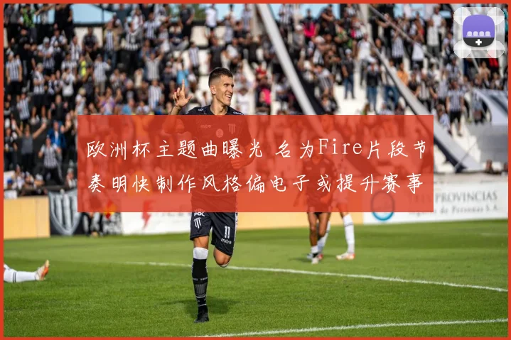 欧洲杯主题曲曝光 名为Fire片段节奏明快制作风格偏电子或提升赛事关注度