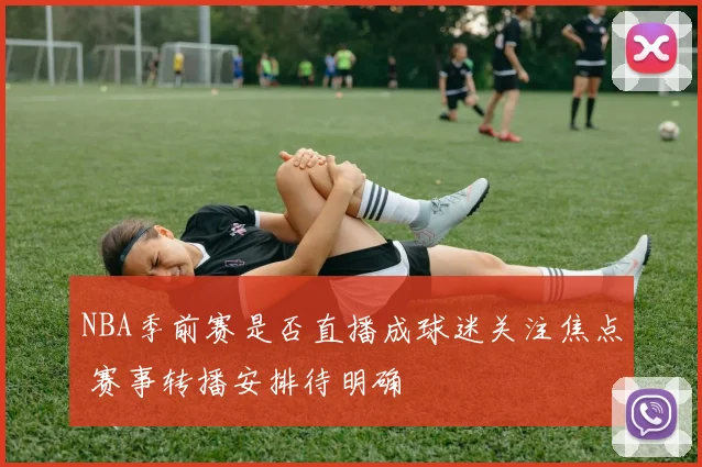 NBA季前赛是否直播成球迷关注焦点 赛事转播安排待明确