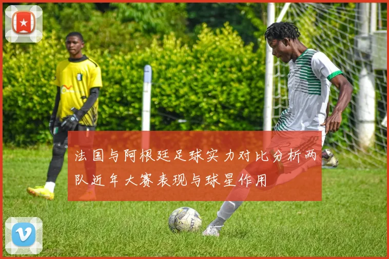 法国与阿根廷足球实力对比分析两队近年大赛表现与球星作用