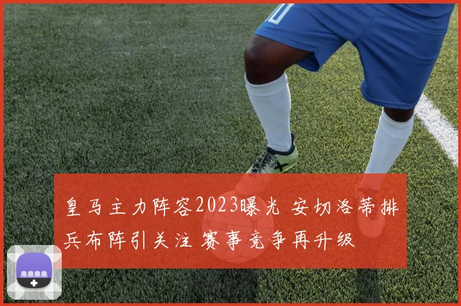 皇马主力阵容2023曝光 安切洛蒂排兵布阵引关注 赛事竞争再升级