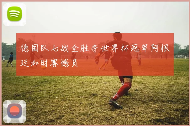 德国队七战全胜夺世界杯冠军阿根廷加时赛憾负