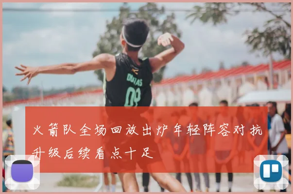 火箭队全场回放出炉年轻阵容对抗升级后续看点十足