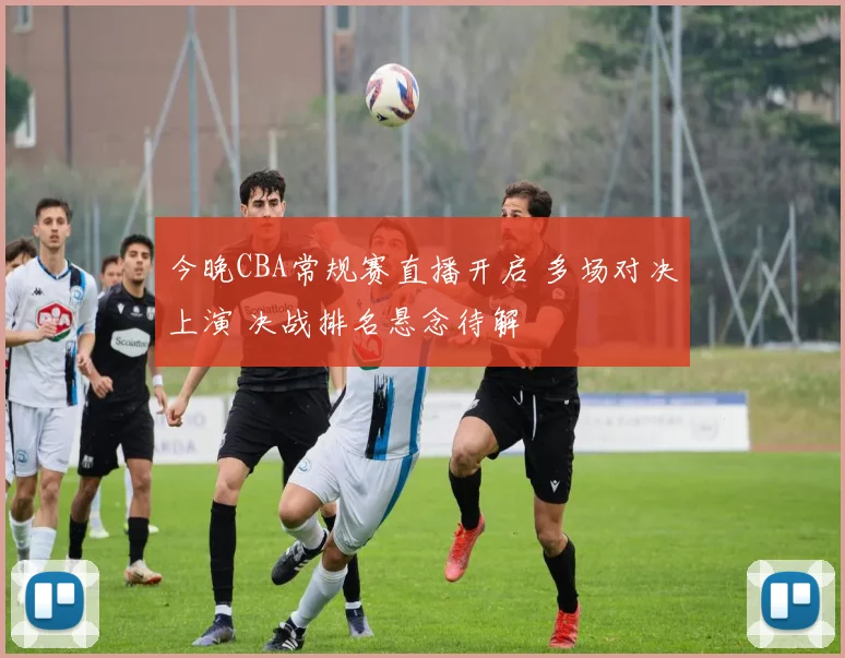 今晚CBA常规赛直播开启 多场对决上演 决战排名悬念待解
