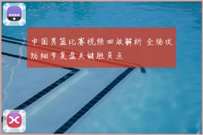 中国男篮比赛视频回放解析 全场攻防细节复盘关键胜负点