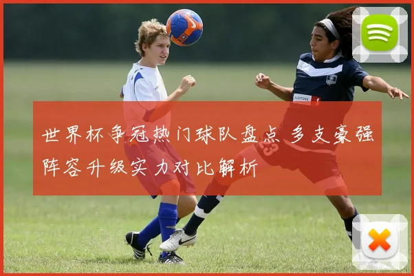 世界杯争冠热门球队盘点 多支豪强阵容升级实力对比解析