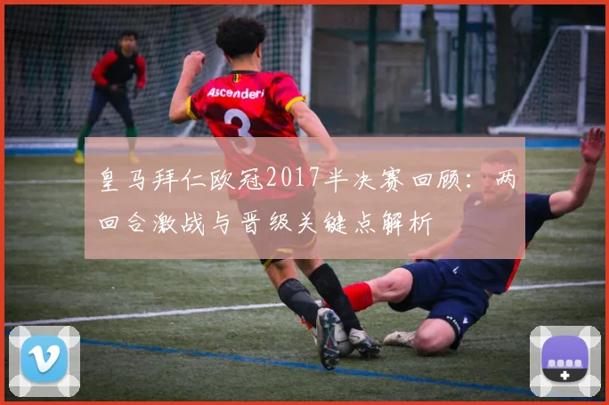 皇马拜仁欧冠2017半决赛回顾：两回合激战与晋级关键点解析