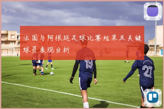 法国与阿根廷足球比赛结果及关键球员表现分析