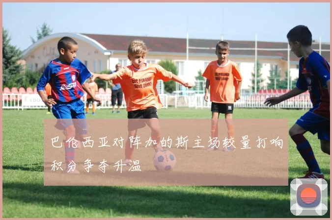 巴伦西亚对阵加的斯主场较量打响积分争夺升温