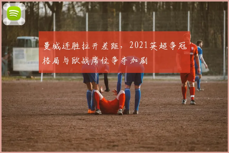 曼城连胜拉开差距，2021英超争冠格局与欧战席位争夺加剧