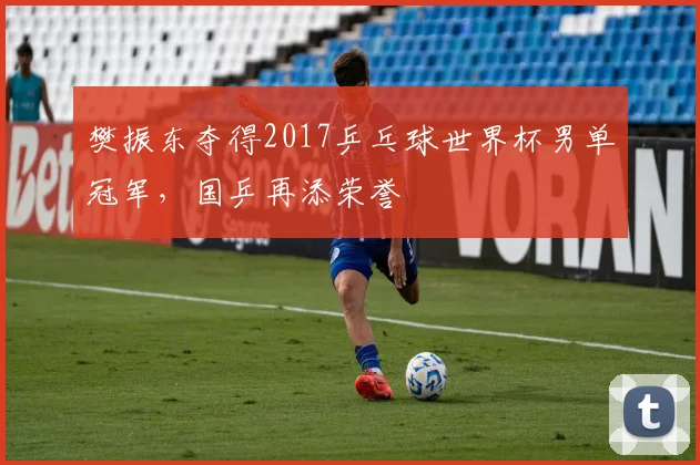 樊振东夺得2017乒乓球世界杯男单冠军,国乒再添荣誉