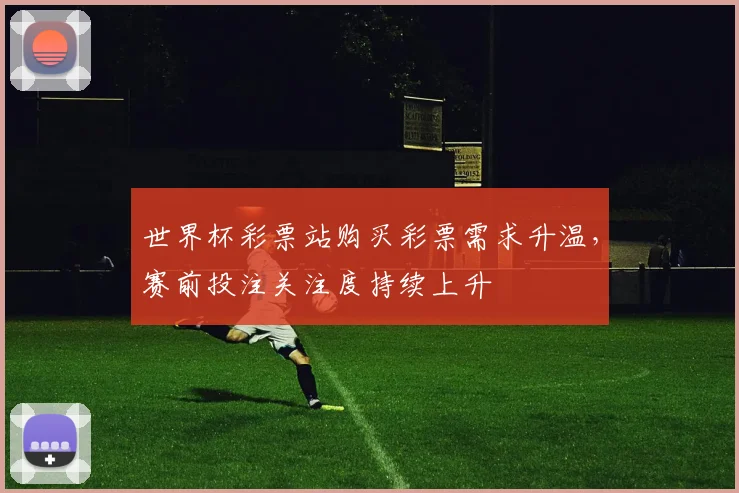 世界杯彩票站购买彩票需求升温，赛前投注关注度持续上升