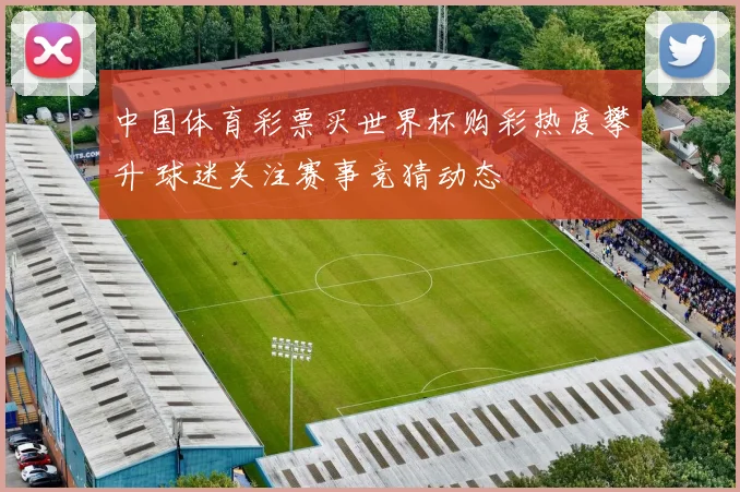 中国体育彩票买世界杯购彩热度攀升 球迷关注赛事竞猜动态