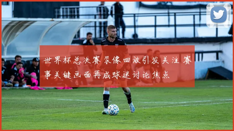 世界杯总决赛录像回放引发关注 赛事关键画面再成球迷讨论焦点