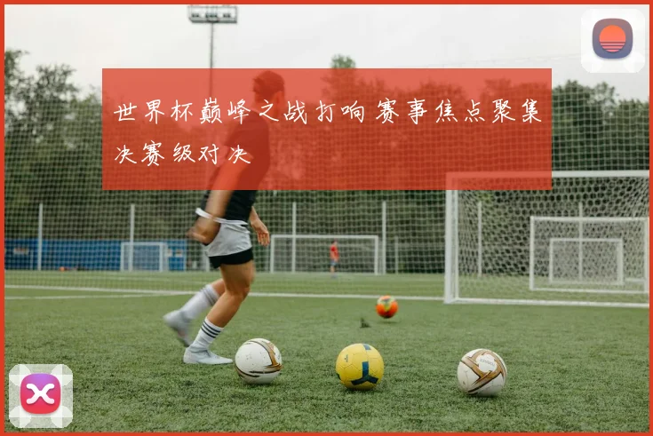 世界杯巅峰之战打响 赛事焦点聚集决赛级对决
